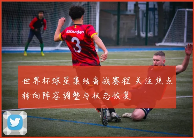 世界杯球星集结备战赛程 关注焦点转向阵容调整与状态恢复