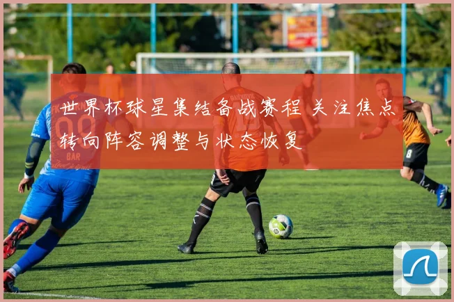 世界杯球星集结备战赛程 关注焦点转向阵容调整与状态恢复