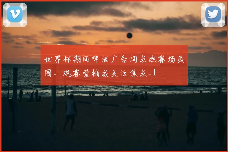 世界杯期间啤酒广告词点燃赛场氛围，观赛营销成关注焦点_1