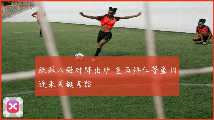 欧冠八强对阵出炉 皇马拜仁等豪门迎来关键考验