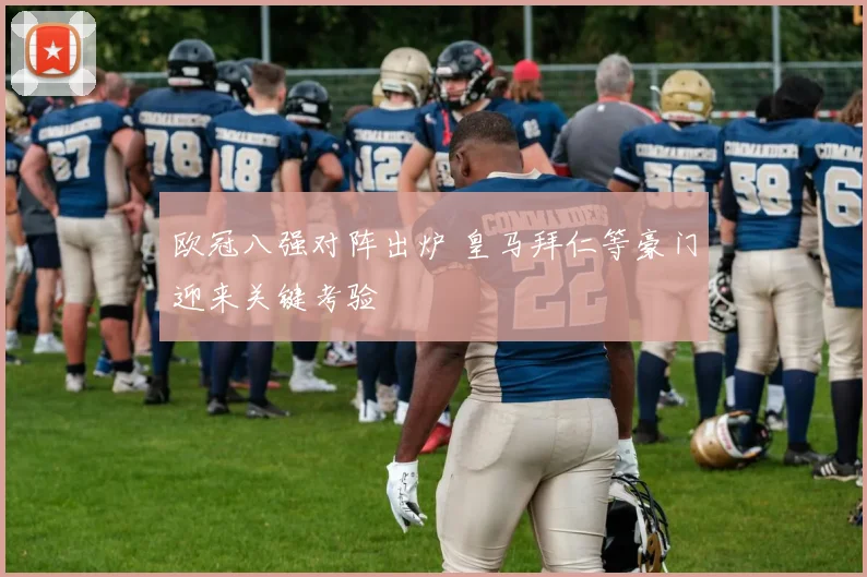 欧冠八强对阵出炉 皇马拜仁等豪门迎来关键考验