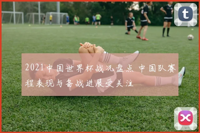 2021中国世界杯战况盘点 中国队赛程表现与备战进展受关注
