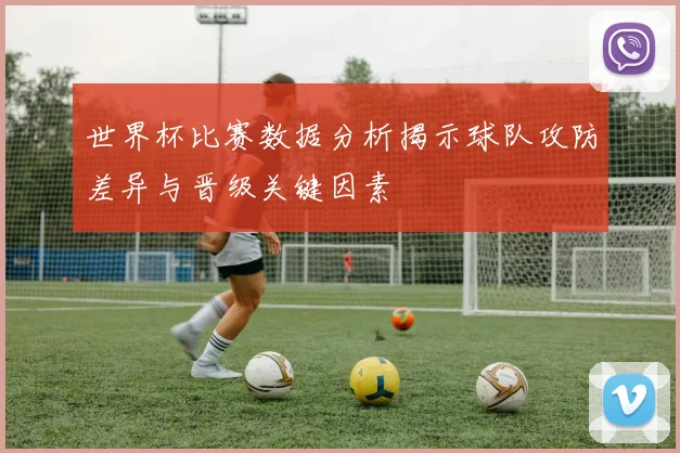 世界杯比赛数据分析揭示球队攻防差异与晋级关键因素